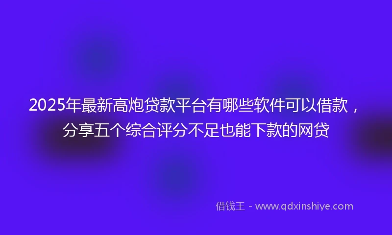 2025年最新高炮贷款平台有哪些软件可以借款，分享五个综合评分不足也能下款的网贷