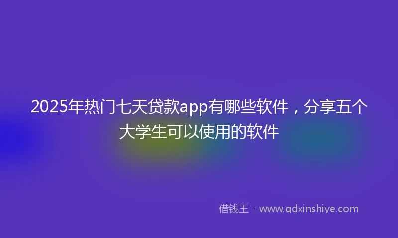 2025年热门七天贷款app有哪些软件，分享五个大学生可以使用的软件