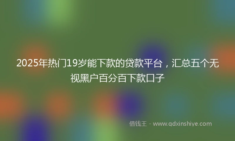 2025年热门19岁能下款的贷款平台，汇总五个无视黑户百分百下款口子