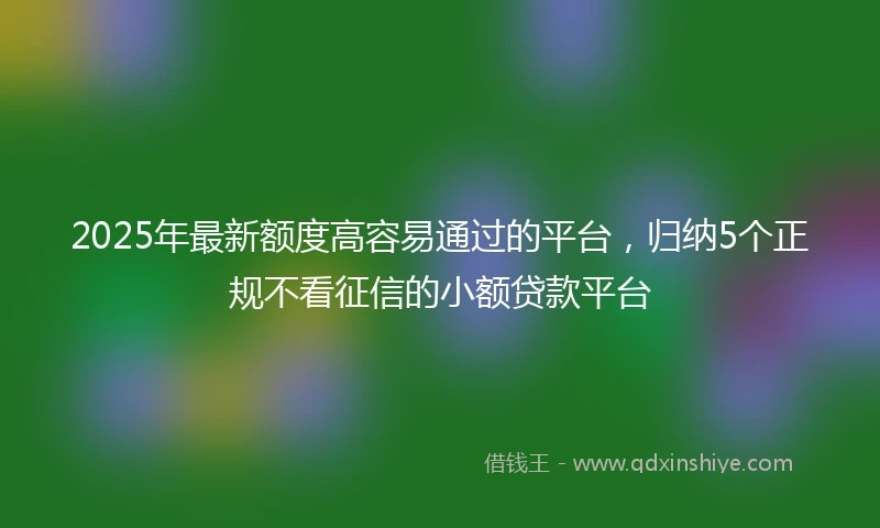 2025年最新额度高容易通过的平台，归纳5个正规不看征信的小额贷款平台