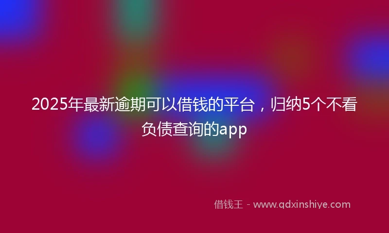 2025年最新逾期可以借钱的平台，归纳5个不看负债查询的app