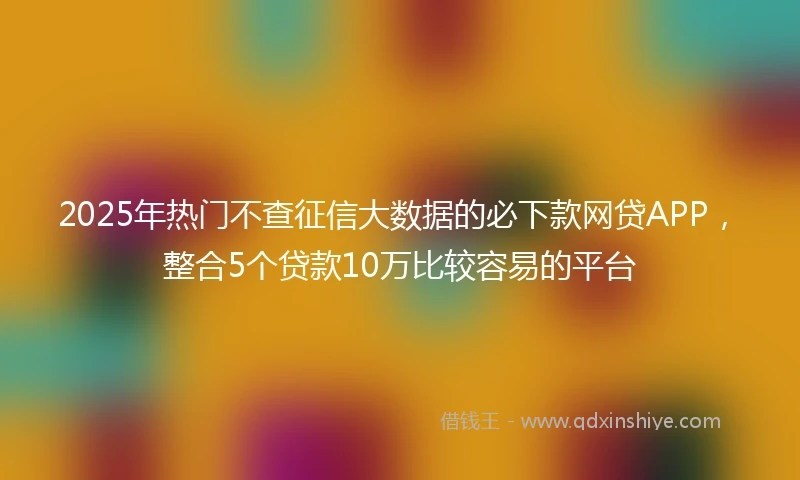 2025年热门不查征信大数据的必下款网贷APP，整合5个贷款10万比较容易的平台
