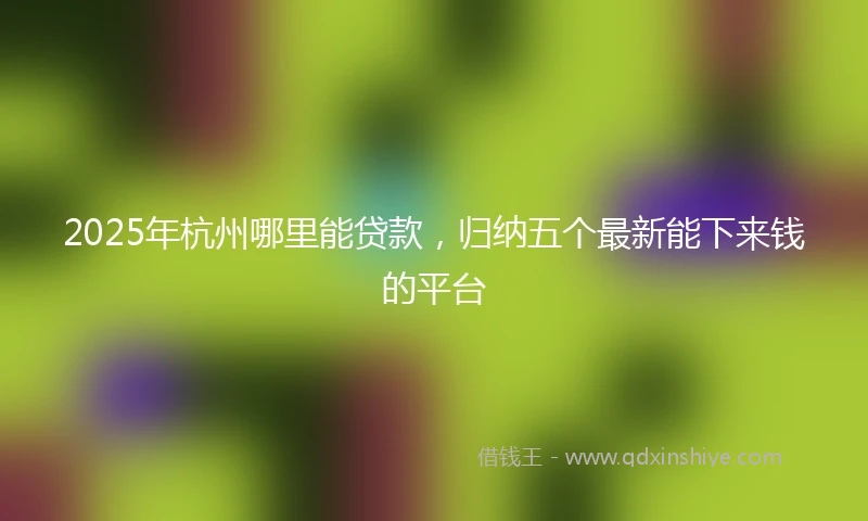 2025年杭州哪里能贷款，归纳五个最新能下来钱的平台