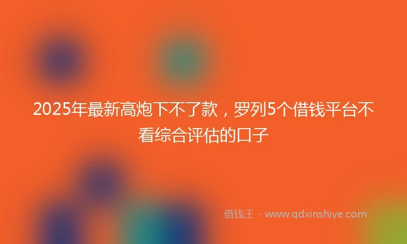 2025年最新高炮下不了款，罗列5个借钱平台不看综合评估的口子