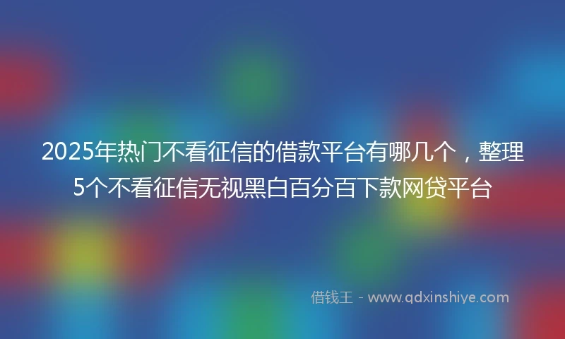 2025年热门不看征信的借款平台有哪几个，整理5个不看征信无视黑白百分百下款网贷平台