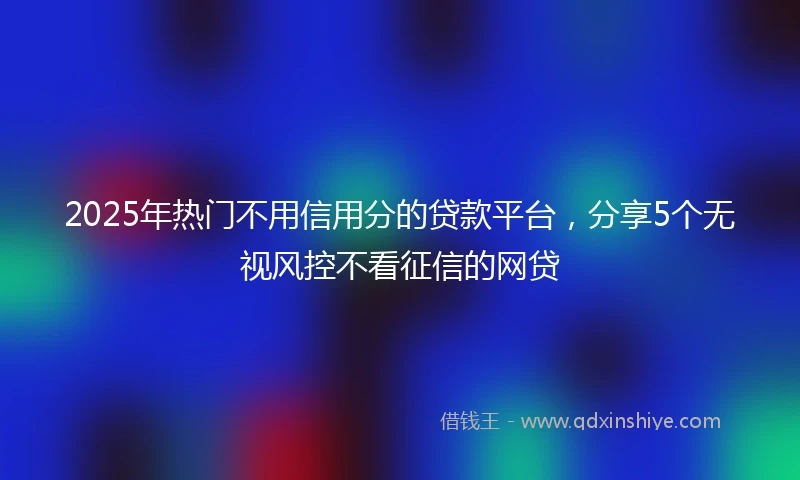 2025年热门不用信用分的贷款平台，分享5个无视风控不看征信的网贷