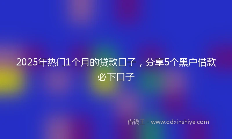 2025年热门1个月的贷款口子，分享5个黑户借款必下口子