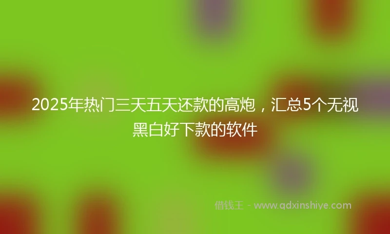 2025年热门三天五天还款的高炮，汇总5个无视黑白好下款的软件