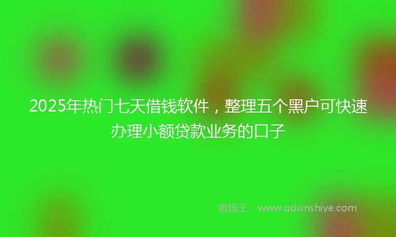 2025年热门七天借钱软件，整理五个黑户可快速办理小额贷款业务的口子