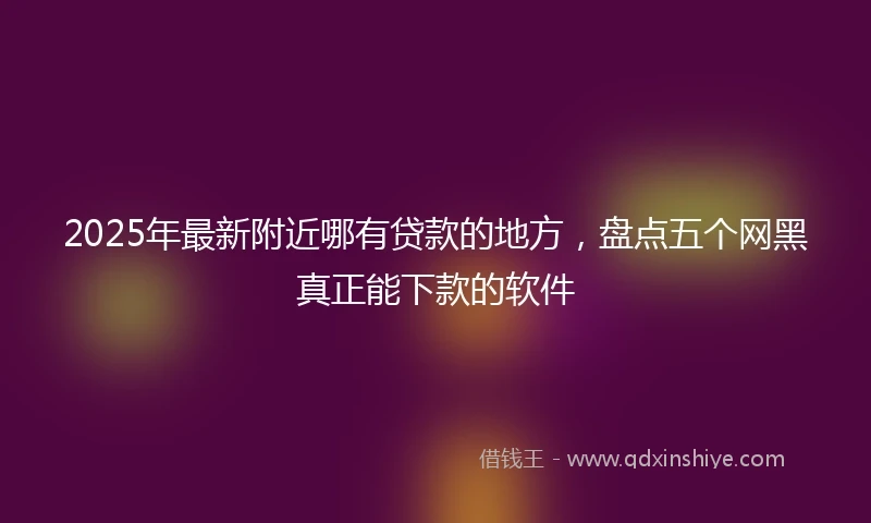 2025年最新附近哪有贷款的地方，盘点五个网黑真正能下款的软件