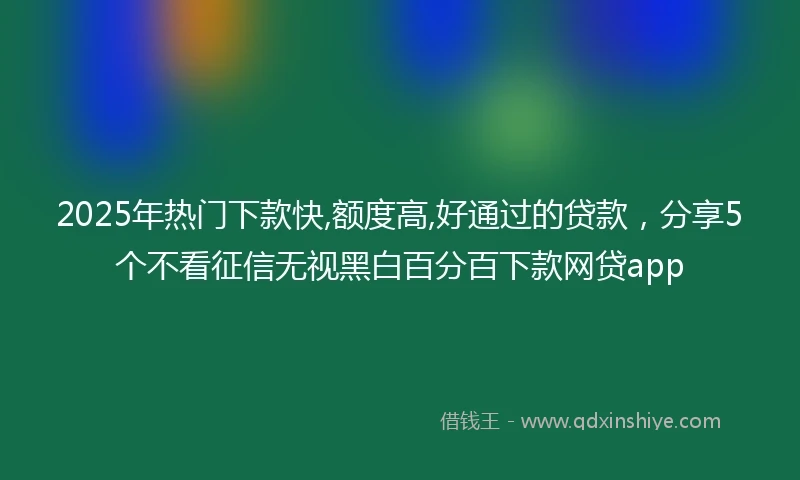 2025年热门下款快,额度高,好通过的贷款,分享5个不看征信无视黑白百分百下款网贷app