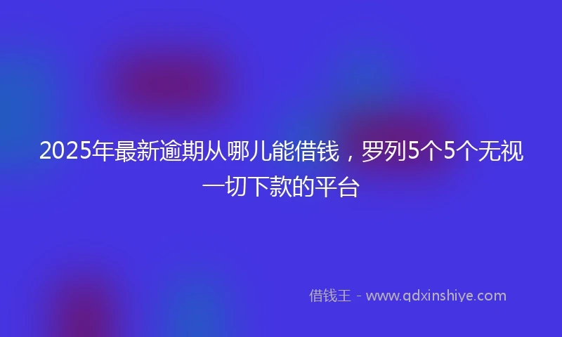 2025年最新逾期从哪儿能借钱，罗列5个5个无视一切下款的平台