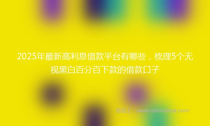 2025年最新高利息借款平台有哪些，梳理5个无视黑白百分百下款的借款口子