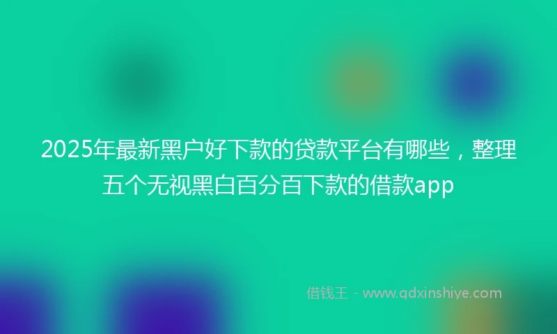 2025年最新黑户好下款的贷款平台有哪些，整理五个无视黑白百分百下款的借款app
