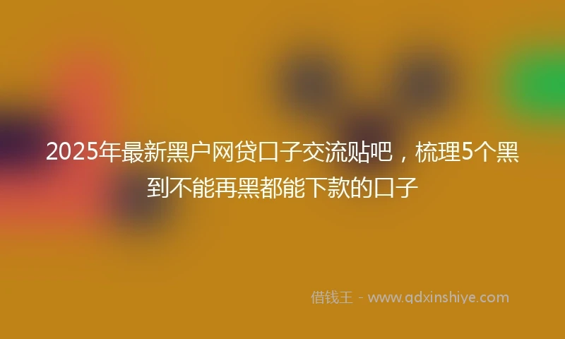 2025年最新黑户网贷口子交流贴吧，梳理5个黑到不能再黑都能下款的口子