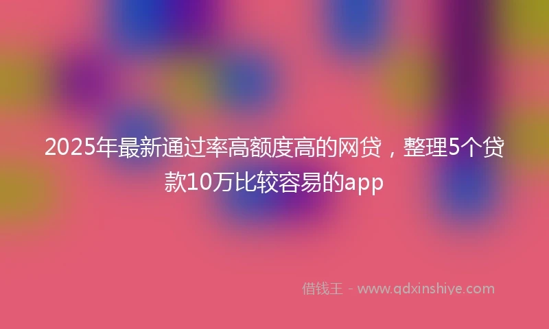 2025年最新通过率高额度高的网贷,整理5个贷款10万比较容易的app