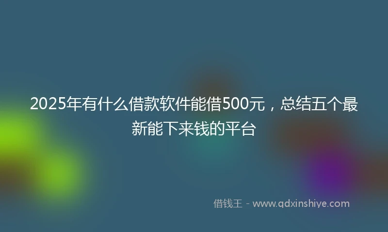 2025年有什么借款软件能借500元，总结五个最新能下来钱的平台