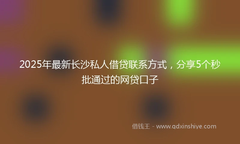 2025年最新长沙私人借贷联系方式，分享5个秒批通过的网贷口子