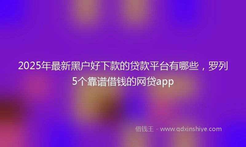 2025年最新黑户好下款的贷款平台有哪些，罗列5个靠谱借钱的网贷app