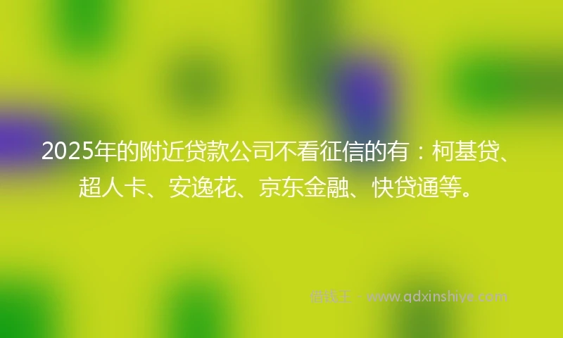 2025年的附近贷款公司不看征信的有：柯基贷、超人卡、安逸花、京东金融、快贷通等。