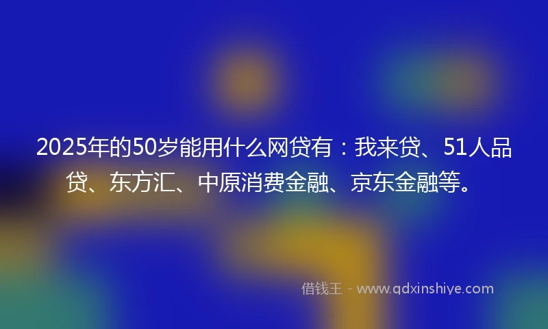 2025年的50岁能用什么网贷有：我来贷、51人品贷、东方汇、中原消费金融、京东金融等。