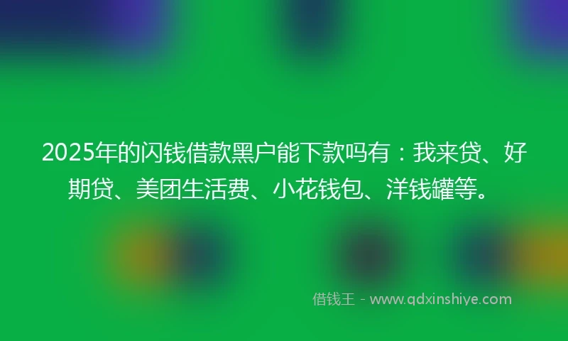 2025年的闪钱借款黑户能下款吗有：我来贷、好期贷、美团生活费、小花钱包、洋钱罐等。