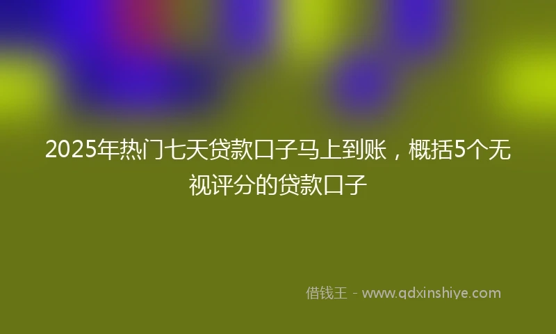 2025年热门七天贷款口子马上到账，概括5个无视评分的贷款口子