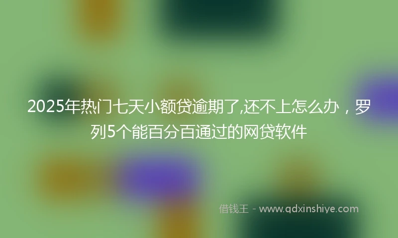 2025年热门七天小额贷逾期了,还不上怎么办,罗列5个能百分百通过的网贷软件
