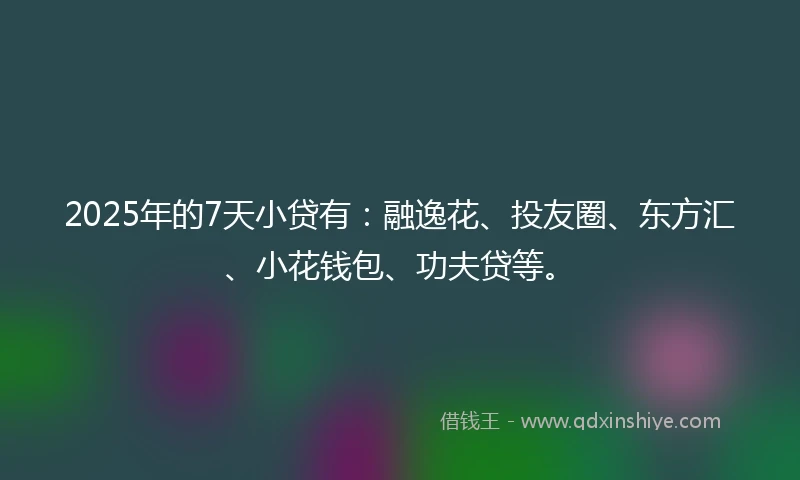 2025年的7天小贷有：融逸花、投友圈、东方汇、小花钱包、功夫贷等。