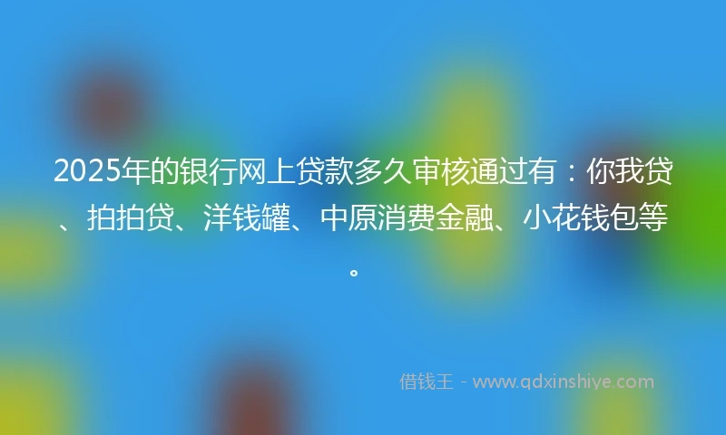 2025年的银行网上贷款多久审核通过有：你我贷、拍拍贷、洋钱罐、中原消费金融、小花钱包等。