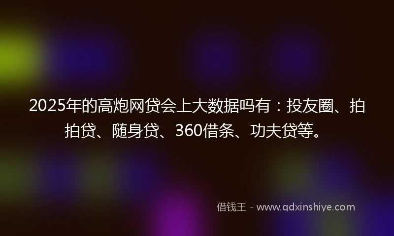 2025年的高炮网贷会上大数据吗有：投友圈、拍拍贷、随身贷、360借条、功夫贷等。