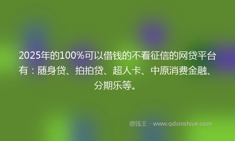 2025年的100%可以借钱的不看征信的网贷平台有：随身贷、拍拍贷、超人卡、中原消费金融、分期乐等。
