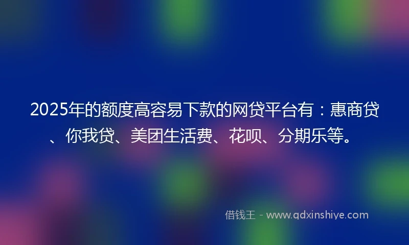 2025年的额度高容易下款的网贷平台有：惠商贷、你我贷、美团生活费、花呗、分期乐等。