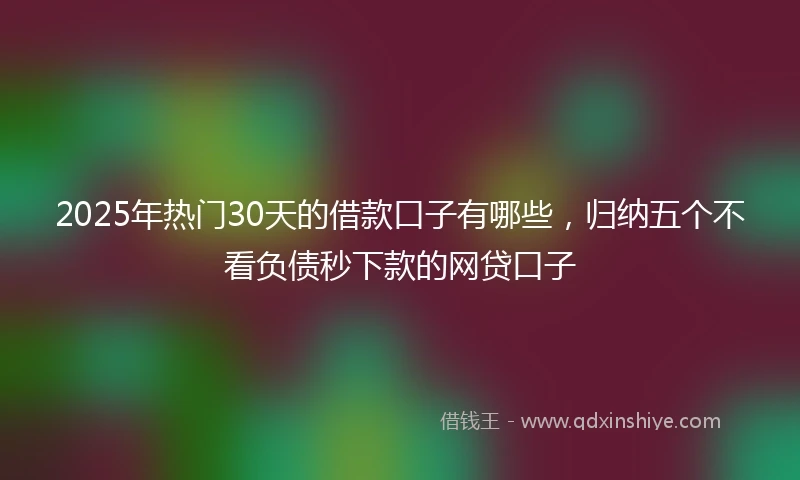 2025年热门30天的借款口子有哪些，归纳五个不看负债秒下款的网贷口子