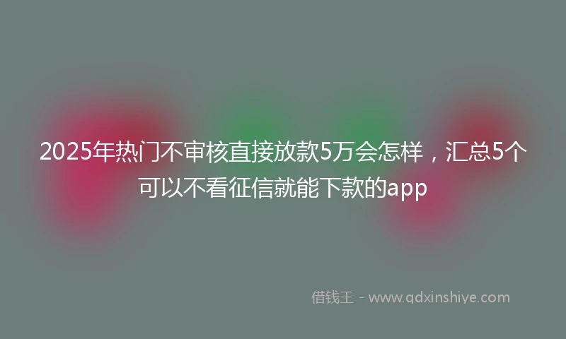 2025年热门不审核直接放款5万会怎样，汇总5个可以不看征信就能下款的app