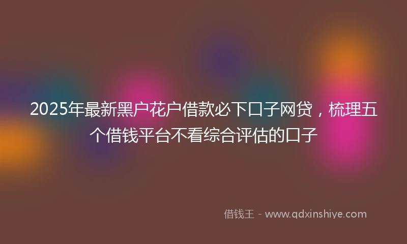 2025年最新黑户花户借款必下口子网贷，梳理五个借钱平台不看综合评估的口子