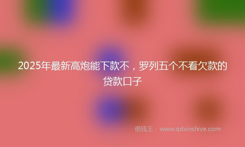 2025年最新高炮能下款不，罗列五个不看欠款的贷款口子