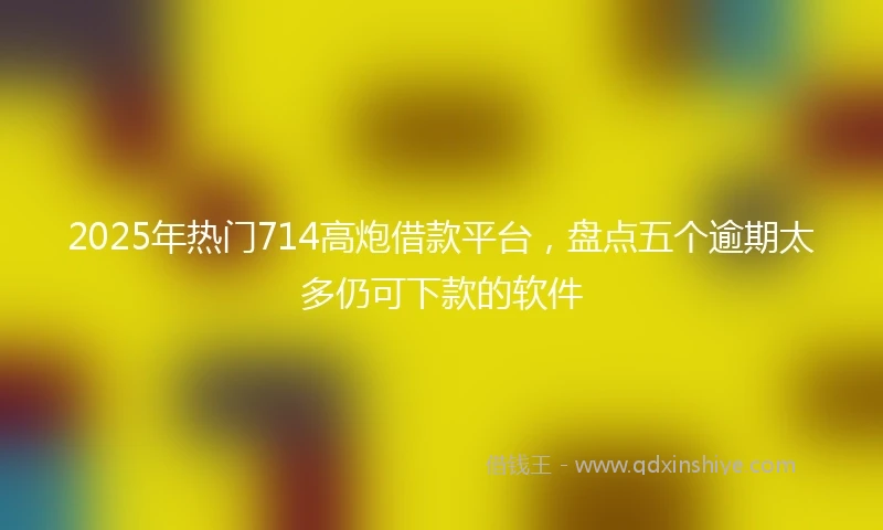2025年热门714高炮借款平台，盘点五个逾期太多仍可下款的软件