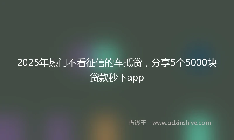 2025年热门不看征信的车抵贷,分享5个5000块贷款秒下app