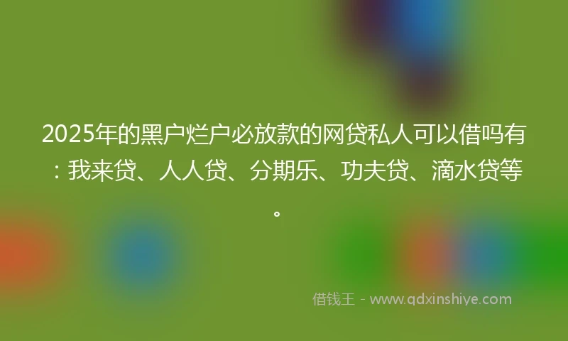 2025年的黑户烂户必放款的网贷私人可以借吗有：我来贷、人人贷、分期乐、功夫贷、滴水贷等。