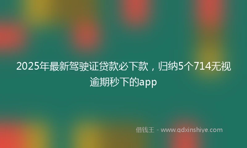 2025年最新驾驶证贷款必下款，归纳5个714无视逾期秒下的app
