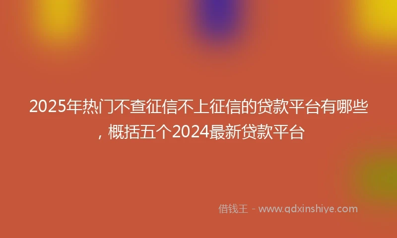 2025年热门不查征信不上征信的贷款平台有哪些，概括五个2024最新贷款平台