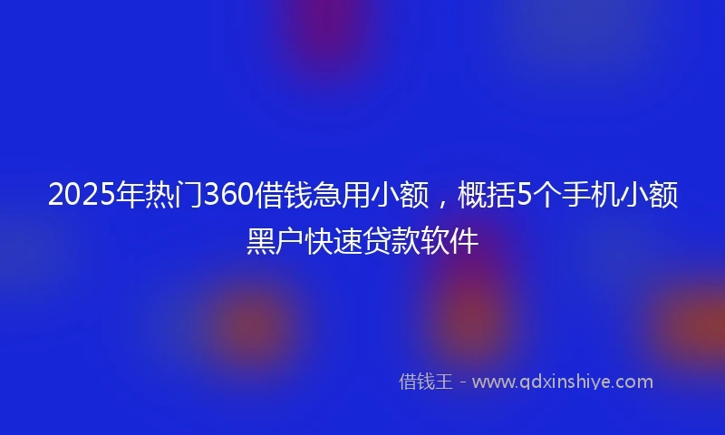 2025年热门360借钱急用小额，概括5个手机小额黑户快速贷款软件