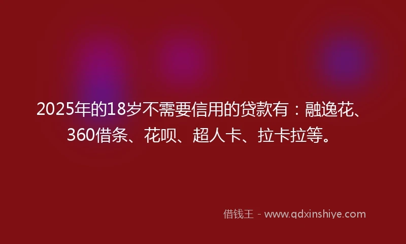 2025年的18岁不需要信用的贷款有：融逸花、360借条、花呗、超人卡、拉卡拉等。
