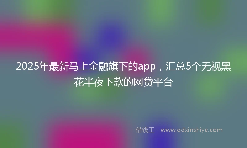 2025年最新马上金融旗下的app，汇总5个无视黑花半夜下款的网贷平台