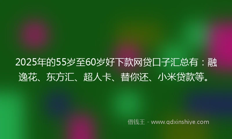 2025年的55岁至60岁好下款网贷口子汇总有：融逸花、东方汇、超人卡、替你还、小米贷款等。