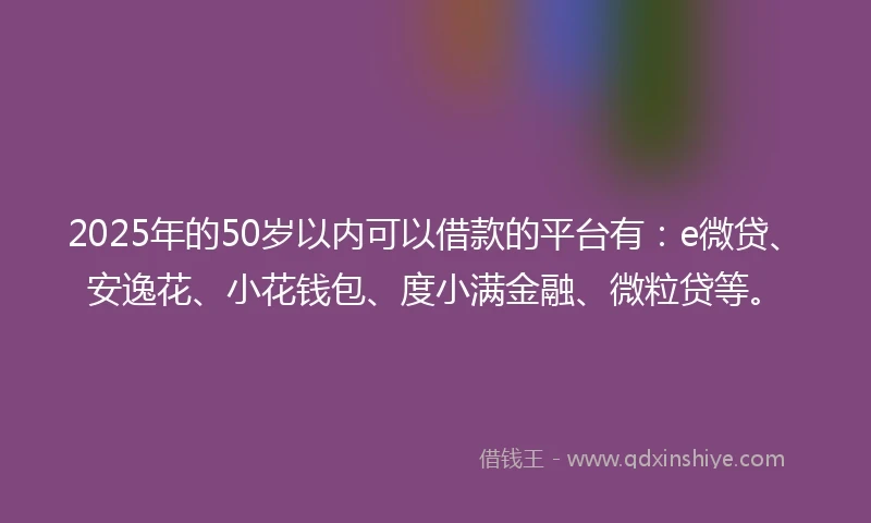 2025年的50岁以内可以借款的平台有：e微贷、安逸花、小花钱包、度小满金融、微粒贷等。