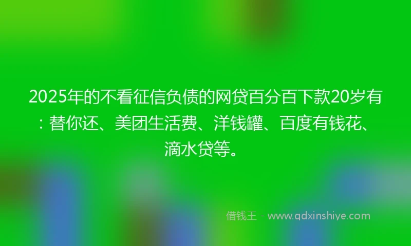 2025年的不看征信负债的网贷百分百下款20岁有：替你还、美团生活费、洋钱罐、百度有钱花、滴水贷等。