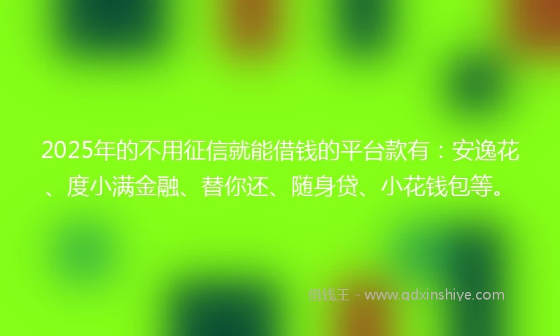2025年的不用征信就能借钱的平台款有：安逸花、度小满金融、替你还、随身贷、小花钱包等。