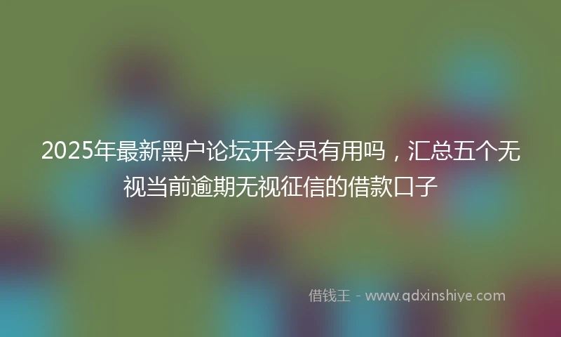 2025年最新黑户论坛开会员有用吗，汇总五个无视当前逾期无视征信的借款口子